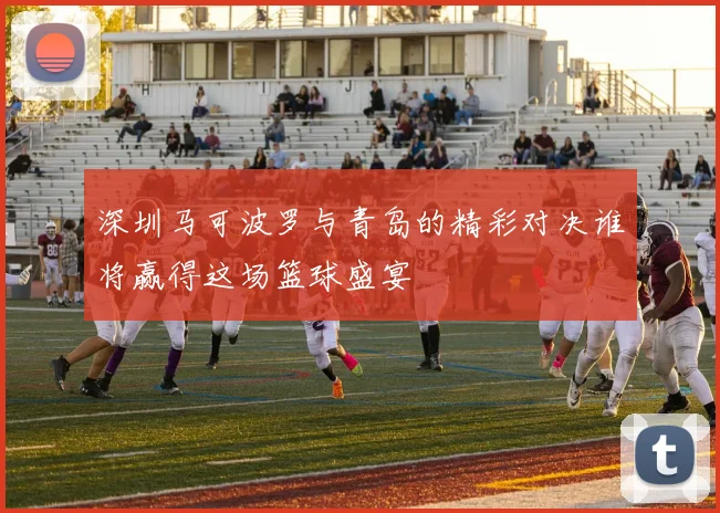 深圳马可波罗与青岛的精彩对决谁将赢得这场篮球盛宴