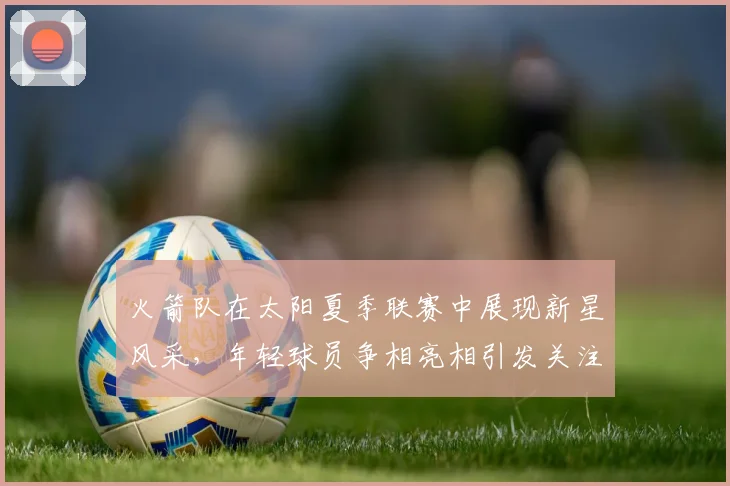 火箭队在太阳夏季联赛中展现新星风采，年轻球员争相亮相引发关注