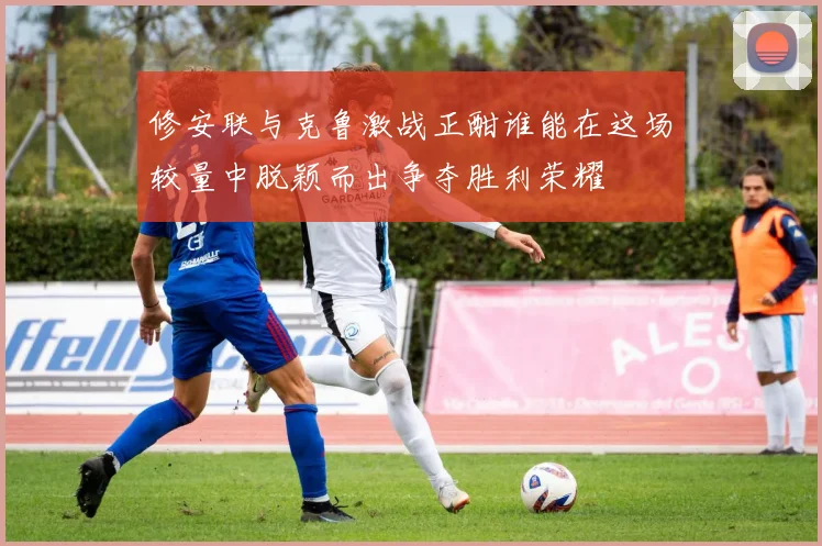 修安联与克鲁激战正酣谁能在这场较量中脱颖而出争夺胜利荣耀