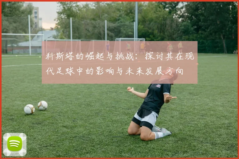科斯塔的崛起与挑战：探讨其在现代足球中的影响与未来发展方向