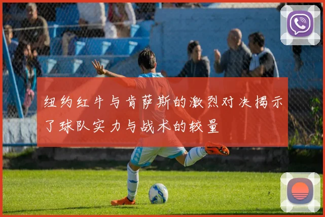 纽约红牛与肯萨斯的激烈对决揭示了球队实力与战术的较量