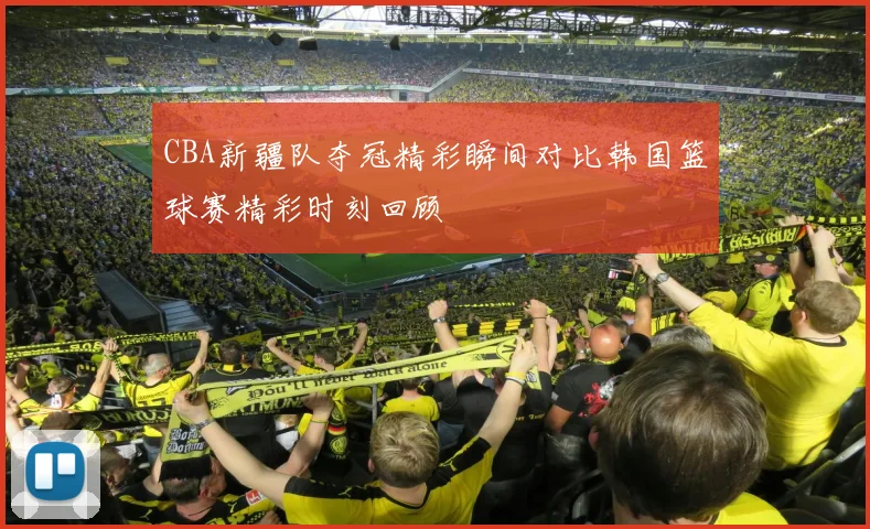 CBA新疆队夺冠精彩瞬间对比韩国篮球赛精彩时刻回顾
