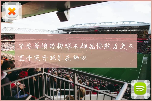 字母哥愤怒撕球衣雄鹿惨败后更衣室冲突升级引发热议