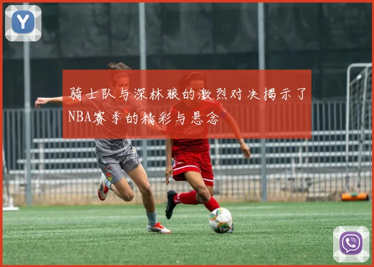 骑士队与深林狼的激烈对决揭示了NBA赛季的精彩与悬念
