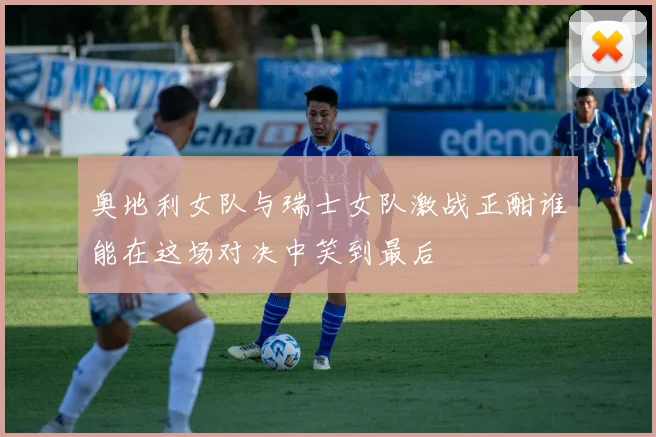 奥地利女队与瑞士女队激战正酣谁能在这场对决中笑到最后