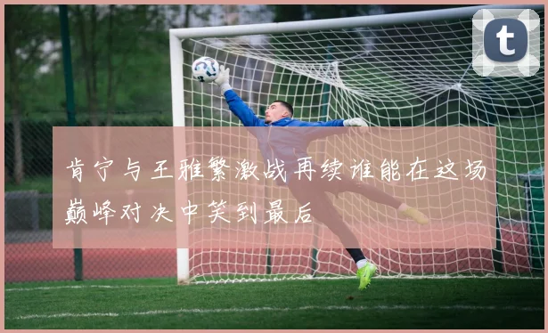 肯宁与王雅繁激战再续谁能在这场巅峰对决中笑到最后