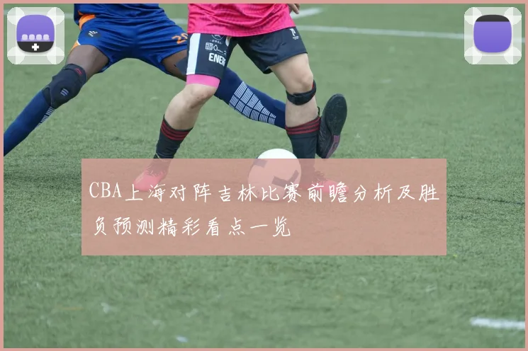 CBA上海对阵吉林比赛前瞻分析及胜负预测精彩看点一览