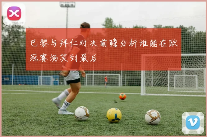 巴黎与拜仁对决前瞻分析谁能在欧冠赛场笑到最后