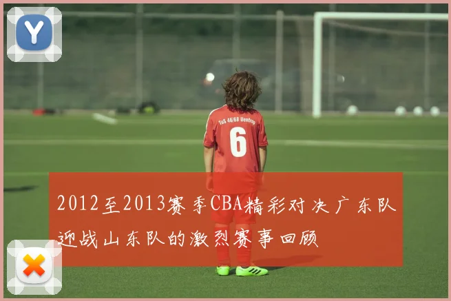 2012至2013赛季CBA精彩对决广东队迎战山东队的激烈赛事回顾