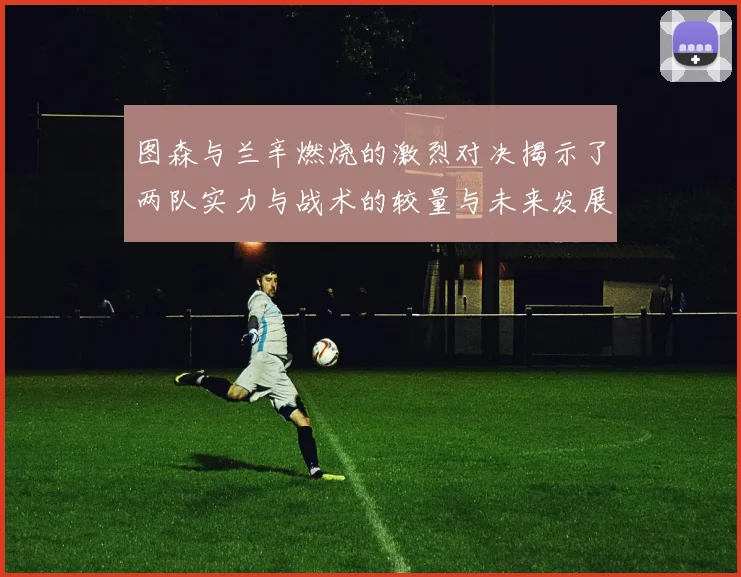 图森与兰辛燃烧的激烈对决揭示了两队实力与战术的较量与未来发展潜力
