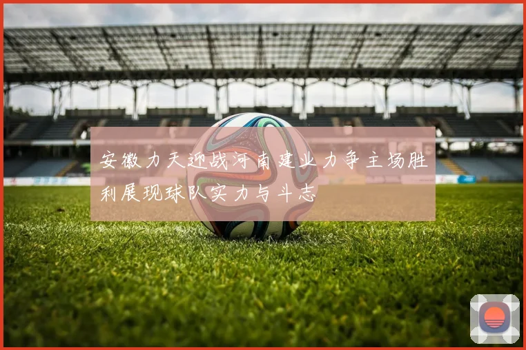安徽力天迎战河南建业力争主场胜利展现球队实力与斗志