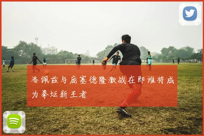 洛佩兹与庞塞德隆激战在即谁将成为拳坛新王者