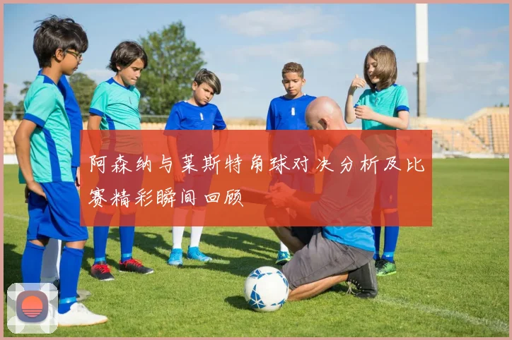 阿森纳与莱斯特角球对决分析及比赛精彩瞬间回顾