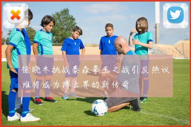 徐晓冬挑战泰森拳王之战引发热议谁将成为搏击界的新传奇