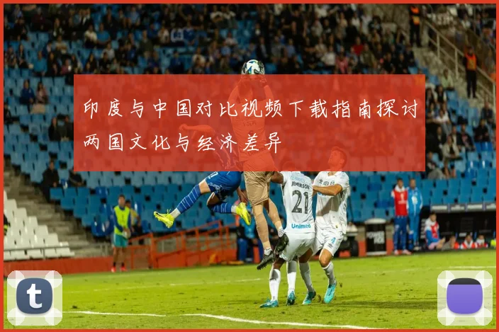 印度与中国对比视频下载指南探讨两国文化与经济差异