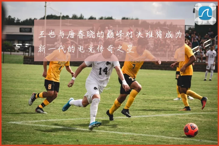 王也与唐春晓的巅峰对决谁将成为新一代的电竞传奇之星