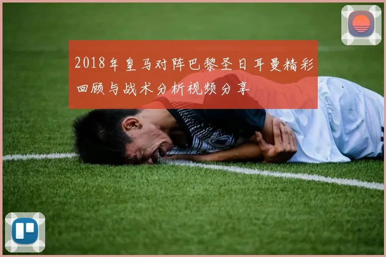 2018年皇马对阵巴黎圣日耳曼精彩回顾与战术分析视频分享