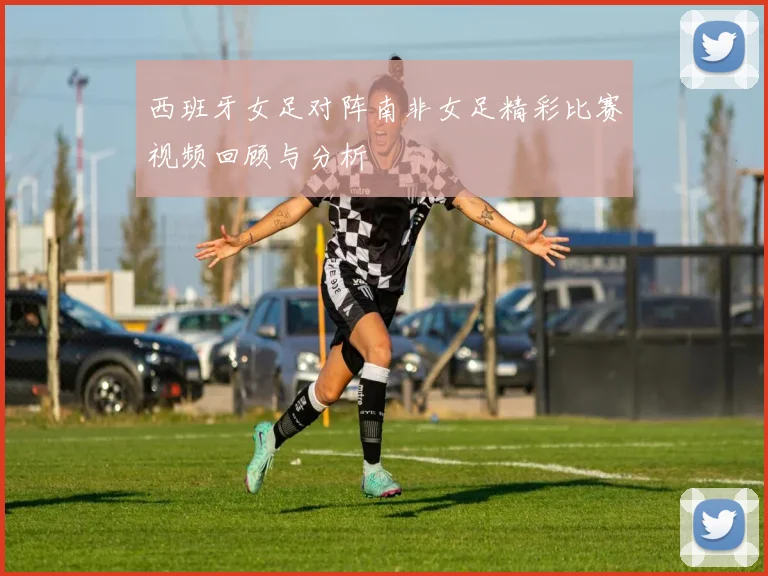 西班牙女足对阵南非女足精彩比赛视频回顾与分析