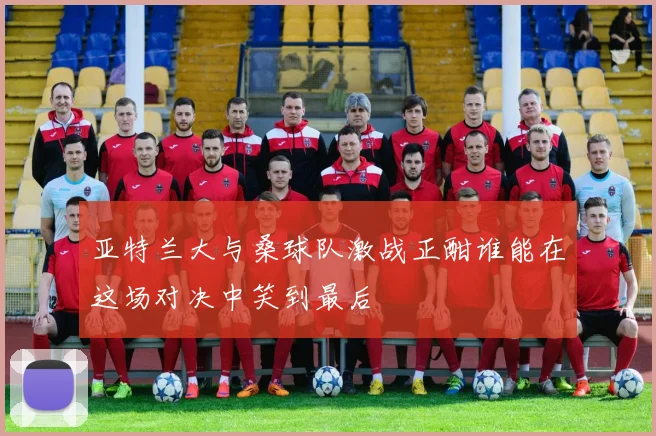 亚特兰大与桑球队激战正酣谁能在这场对决中笑到最后