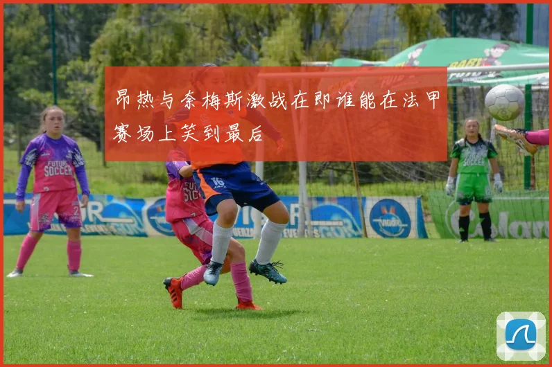 昂热与奈梅斯激战在即谁能在法甲赛场上笑到最后