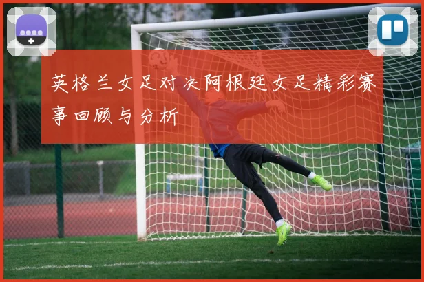 英格兰女足对决阿根廷女足精彩赛事回顾与分析