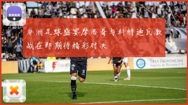 非洲足球盛宴摩洛哥与科特迪瓦激战在即期待精彩对决