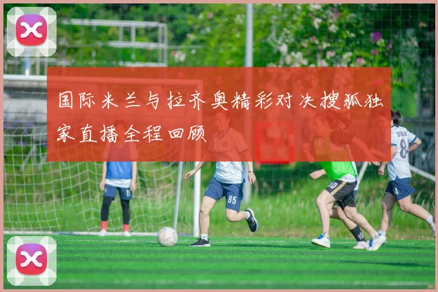 国际米兰与拉齐奥精彩对决搜狐独家直播全程回顾